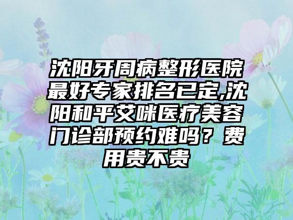 沈阳牙周病整形医院较好骨干医生排名已定,沈阳和平艾咪医疗美容门诊部预约难吗？费用贵不贵