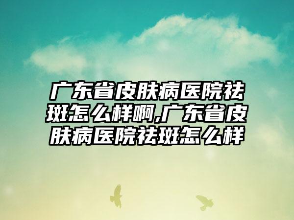 广东省皮肤病医院祛斑怎么样啊,广东省皮肤病医院祛斑怎么样