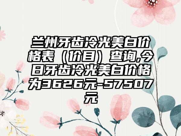 兰州牙齿冷光美白价格表（价目）查询,今日牙齿冷光美白价格为3626元-57507元