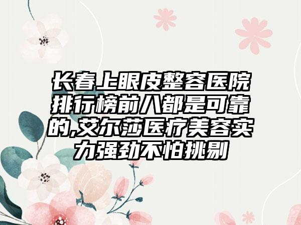 长春上眼皮整容医院排行榜前八都是可靠的,艾尔莎医疗美容实力强劲不怕挑剔