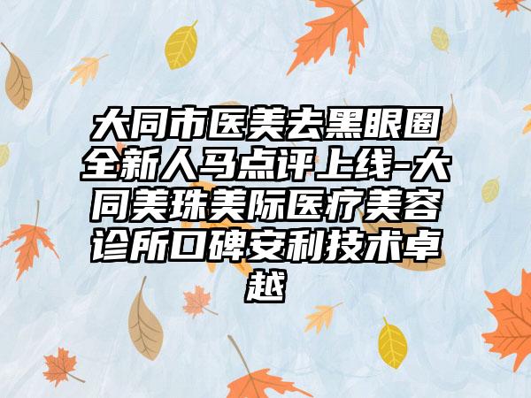 大同市医美去黑眼圈全新人马点评上线-大同美珠美际医疗美容诊所口碑安利技术卓越