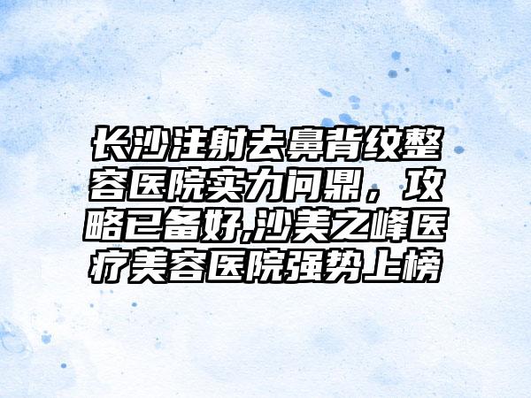 长沙注射去鼻背纹整容医院实力问鼎，攻略已备好,沙美之峰医疗美容医院强势上榜