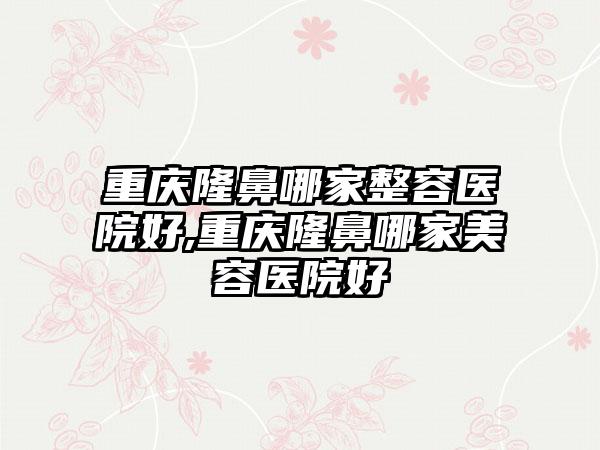 重庆隆鼻哪家整容医院好,重庆隆鼻哪家美容医院好