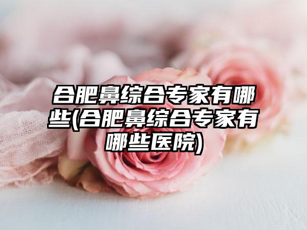 合肥鼻综合骨干医生有哪些(合肥鼻综合骨干医生有哪些医院)