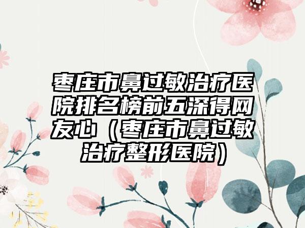 枣庄市鼻过敏治疗医院排名榜前五深得网友心（枣庄市鼻过敏治疗整形医院）