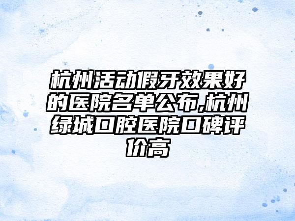 杭州活动假牙成果好的医院名单公布,杭州绿城口腔医院口碑评价高