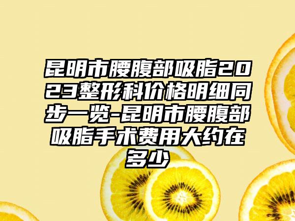 昆明市腰腹部吸脂2023整形科价格明细同步一览-昆明市腰腹部吸脂手术费用大约在多少