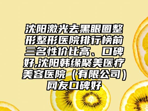 沈阳激光去黑眼圈整形整形医院排行榜前三名性价比高、口碑好,沈阳韩缘聚美医疗美容医院（有限公司）网友口碑好