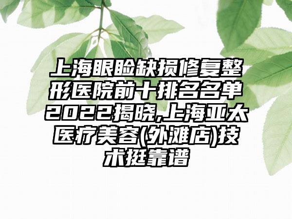 上海眼睑缺损修复整形医院前十排名名单2022揭晓,上海亚太医疗美容(外滩店)技术挺靠谱