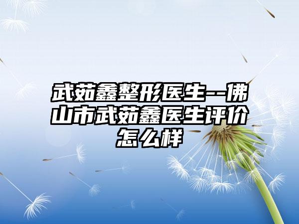 武茹鑫整形医生--佛山市武茹鑫医生评价怎么样