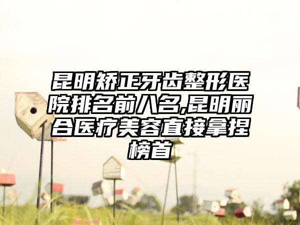 昆明矫正牙齿整形医院排名前八名,昆明丽合医疗美容直接拿捏榜首