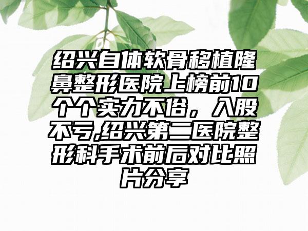 绍兴自体软骨移植七元医院上榜前10个个实力不俗，入股不亏,绍兴第二医院整形科手术前后对比照片分享