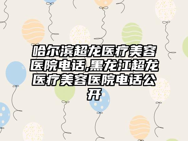 哈尔滨超龙医疗美容医院电话,黑龙江超龙医疗美容医院电话公开