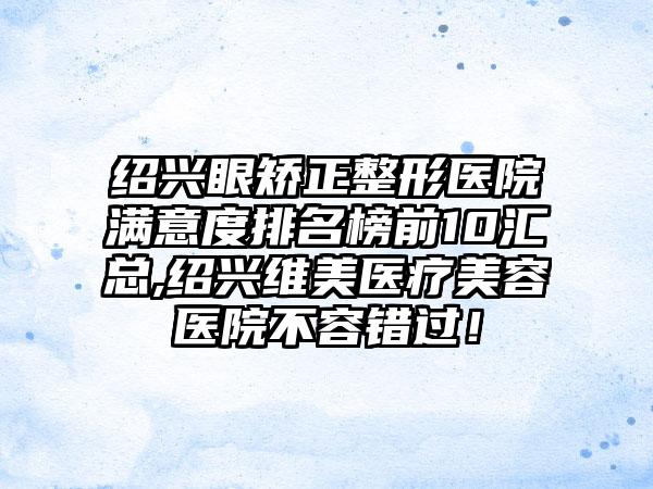 绍兴眼矫正整形医院满意度排名榜前10汇总,绍兴维美医疗美容医院不容错过！