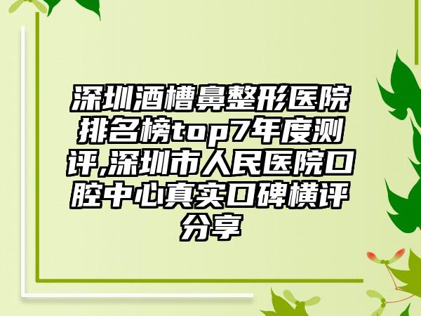 深圳酒槽鼻整形医院排名榜top7年度测评,深圳市人民医院口腔中心真实口碑横评分享