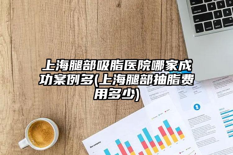 上海腿部吸脂医院哪家成功实例多(上海腿部抽脂费用多少)