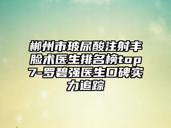 郴州市玻尿酸注射丰脸术医生排名榜top7-罗碧强医生口碑实力追踪