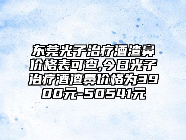 东莞光子治疗酒渣鼻价格表可查,今日光子治疗酒渣鼻价格为3900元-50541元