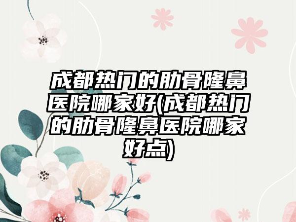 成都热门的肋骨隆鼻医院哪家好(成都热门的肋骨隆鼻医院哪家好点)