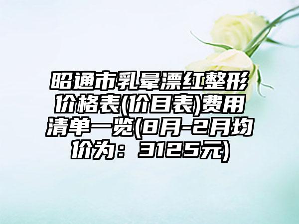 昭通市乳晕漂红整形价格表(价目表)费用清单一览(8月-2月均价为：3125元)