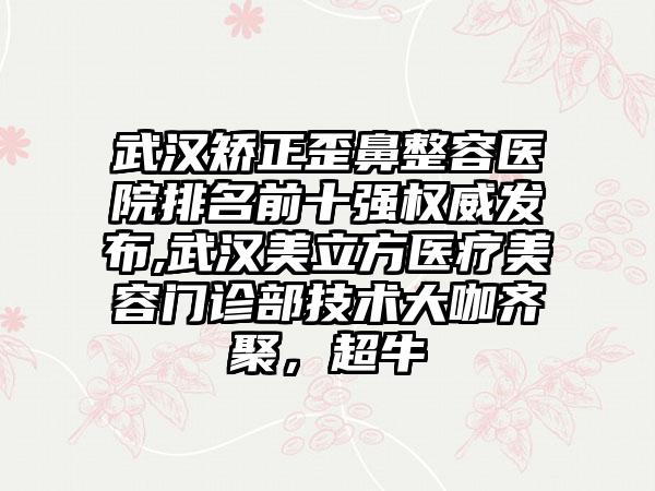 武汉矫正歪鼻整容医院排名前十强权威发布,武汉美立方医疗美容门诊部技术大咖齐聚，超牛