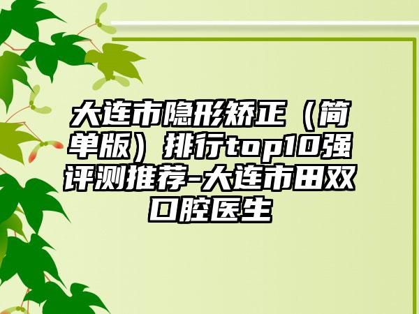 大连市隐形矫正（简单版）排行top10强评测推荐-大连市田双口腔医生