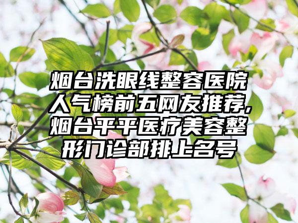 烟台洗眼线整容医院人气榜前五网友推荐,烟台平平医疗美容整形门诊部排上名号