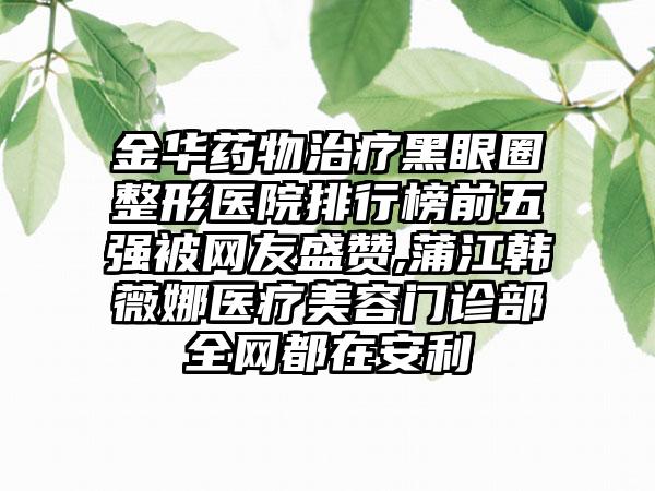 金华药物治疗黑眼圈整形医院排行榜前五强被网友盛赞,蒲江韩薇娜医疗美容门诊部全网都在安利