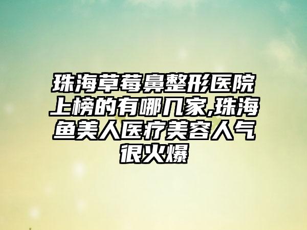 珠海草莓鼻整形医院上榜的有哪几家,珠海鱼美人医疗美容人气很火爆
