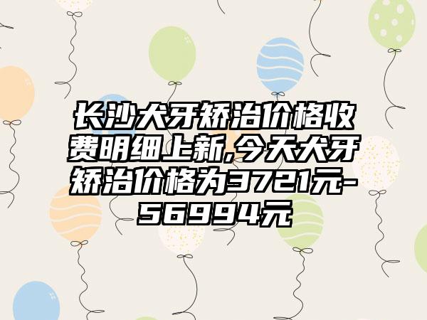 长沙犬牙矫治价格收费明细上新,今天犬牙矫治价格为3721元-56994元