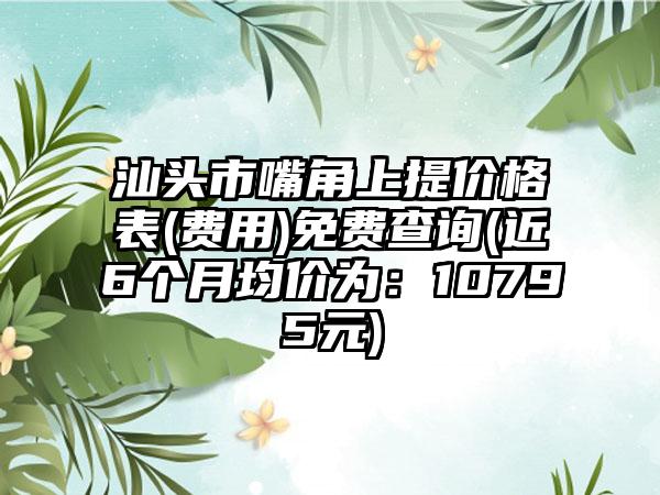 汕头市嘴角上提价格表(费用)免费查询(近6个月均价为：10795元)