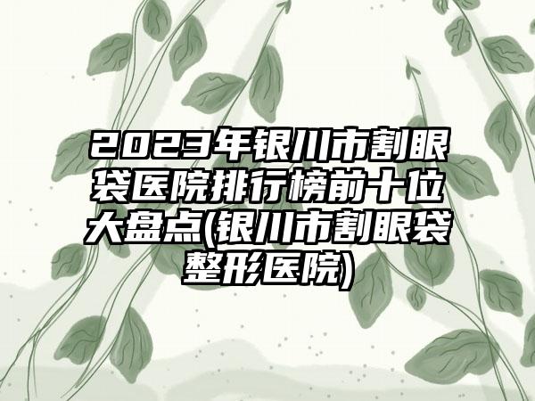 2023年银川市割眼袋医院排行榜前十位大盘点(银川市割眼袋整形医院)