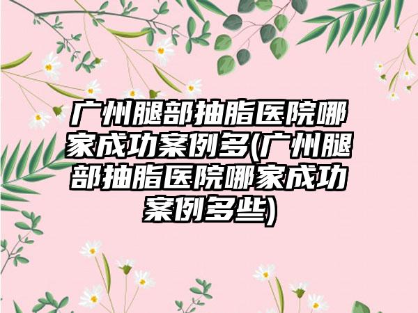 广州腿部抽脂医院哪家成功实例多(广州腿部抽脂医院哪家成功实例多些)