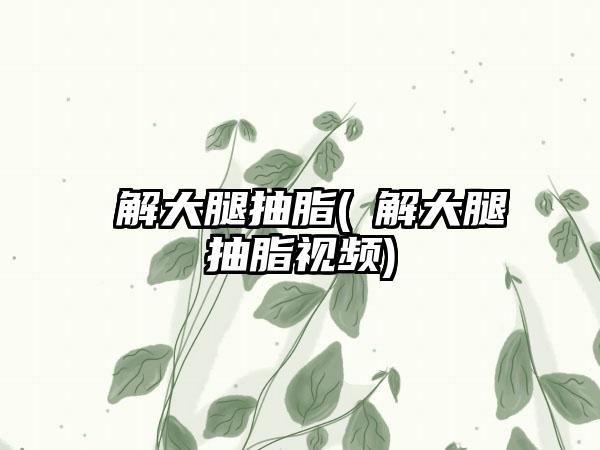 瞭解大腿抽脂(瞭解大腿抽脂视频)
