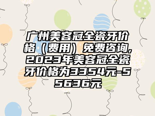 广州美容冠全瓷牙价格（费用）免费咨询,2023年美容冠全瓷牙价格为3354元-55636元