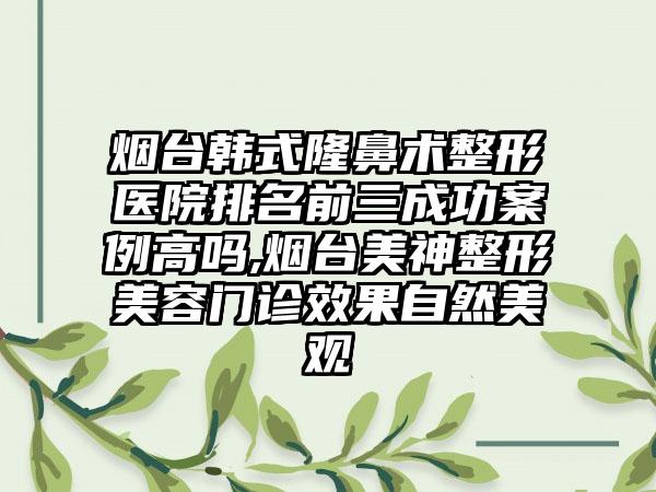 烟台韩式隆鼻术整形医院排名前三成功实例高吗,烟台美神整形美容门诊成果自然美观