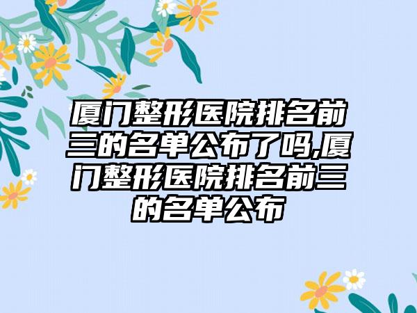 厦门整形医院排名前三的名单公布了吗,厦门整形医院排名前三的名单公布