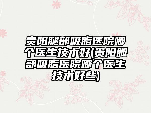 贵阳腿部吸脂医院哪个医生技术好(贵阳腿部吸脂医院哪个医生技术好些)