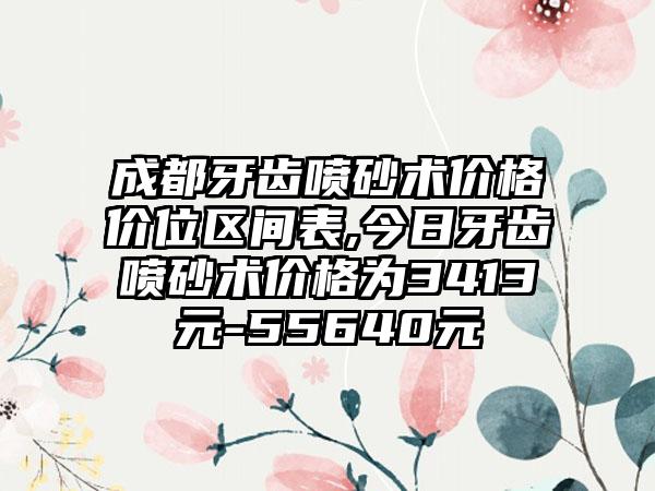 成都牙齿喷砂术价格价位区间表,今日牙齿喷砂术价格为3413元-55640元