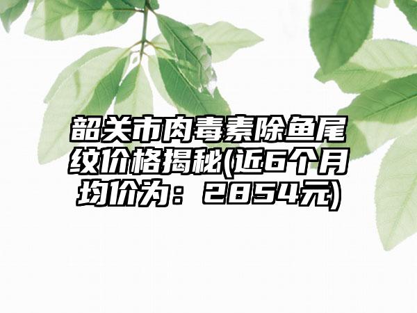 韶关市肉毒素除鱼尾纹价格揭秘(近6个月均价为：2854元)