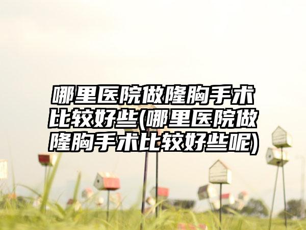 哪里医院做隆胸手术比较好些(哪里医院做隆胸手术比较好些呢)