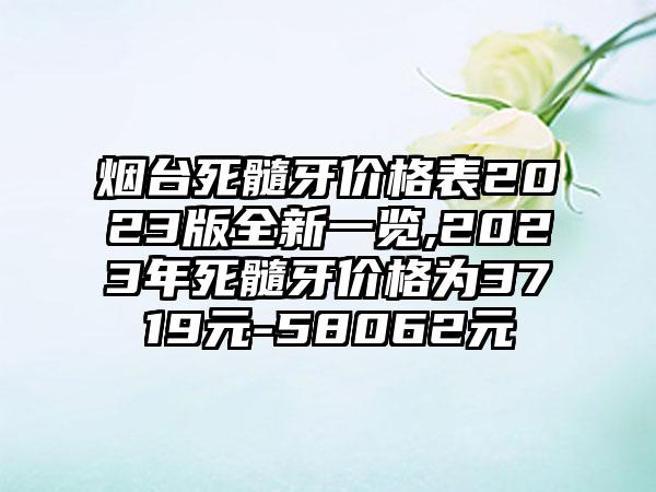 烟台死髓牙价格表2023版全新一览,2023年死髓牙价格为3719元-58062元