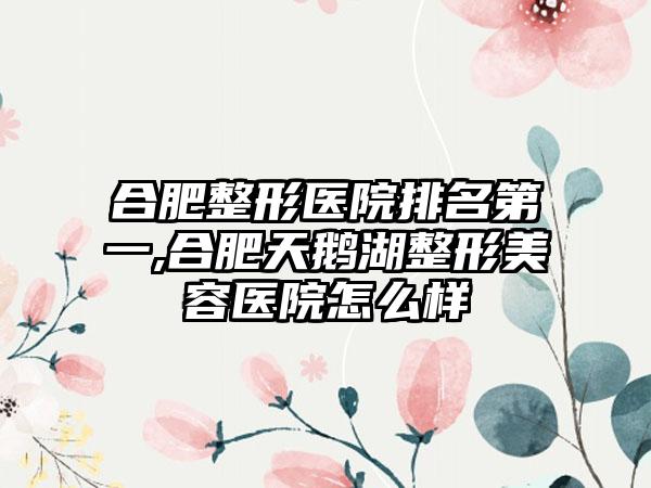 合肥整形医院排名第一,合肥天鹅湖整形美容医院怎么样