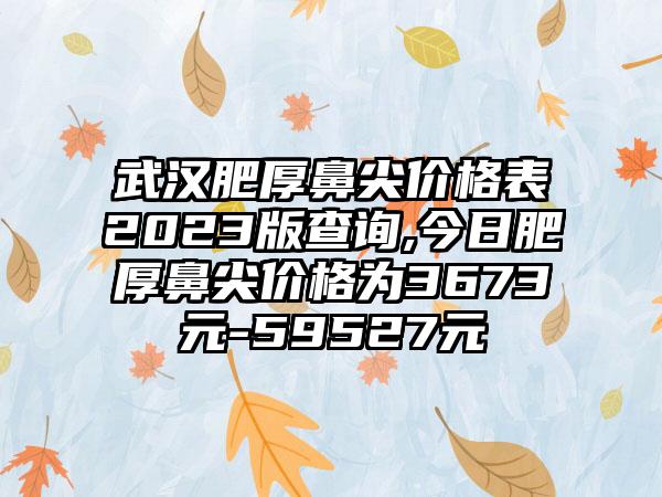 武汉肥厚鼻尖价格表2023版查询,今日肥厚鼻尖价格为3673元-59527元