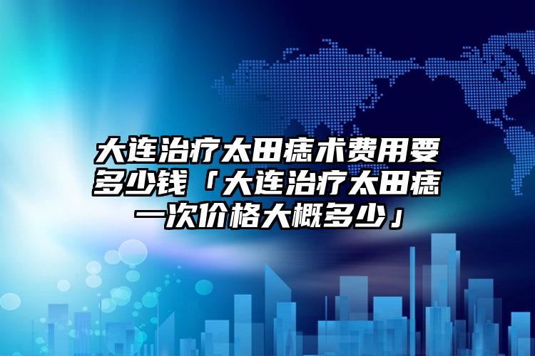 大连治疗太田痣术费用要多少钱「大连治疗太田痣一次价格大概多少」