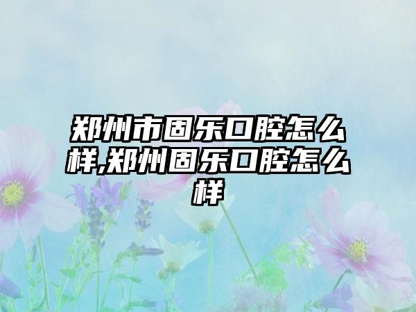 郑州市固乐口腔怎么样,郑州固乐口腔怎么样