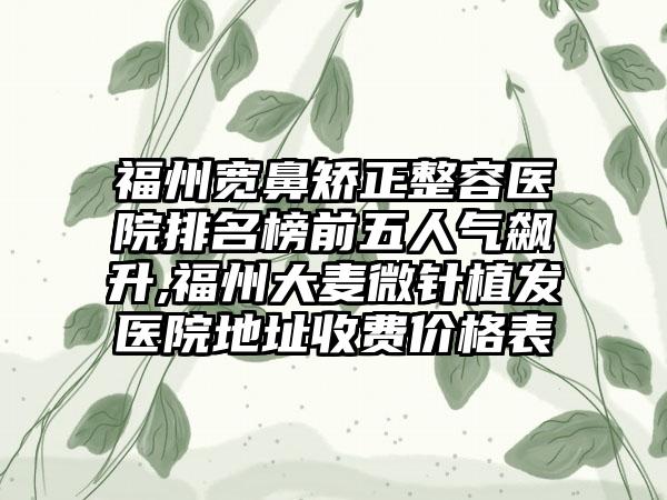 福州宽鼻矫正整容医院排名榜前五人气飙升,福州大麦微针植发医院地址收费价格表