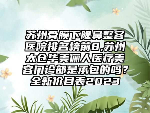 苏州骨膜下隆鼻整容医院排名榜前8,苏州太仓华美俪人医疗美容门诊部是承包的吗？全新价目表2023