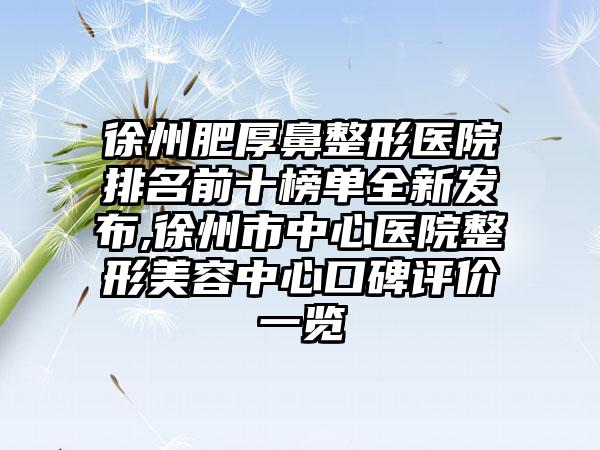 徐州肥厚鼻整形医院排名前十榜单全新发布,徐州市中心医院整形美容中心口碑评价一览