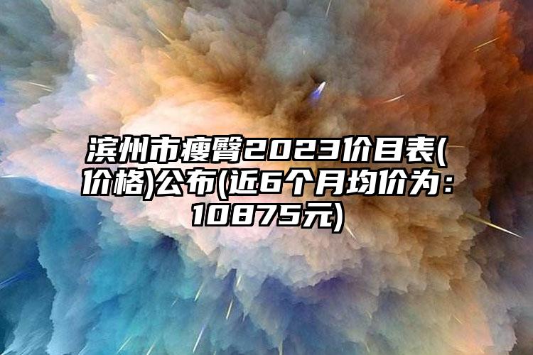 滨州市瘦臀2023价目表(价格)公布(近6个月均价为：10875元)